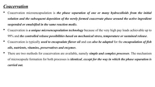 Coacervation
 Coacervation microencapsulation is the phase separation of one or many hydrocolloids from the initial
solution and the subsequent deposition of the newly formed coacervate phase around the active ingredient
suspended or emulsified in the same reaction media.
 Coacervation is a unique microencapsulation technology because of the very high pay loads achievable up to
99% and the controlled release possibilities based on mechanical stress, temperature or sustained release.
 Coacervation is typically used to encapsulate flavor oil and can also be adapted for the encapsulation of fish
oils, nutrients, vitamins, preservatives and enzymes.
 There are two methods for coacervation are available, namely simple and complex processes. The mechanism
of microcapsule formation for both processes is identical, except for the way in which the phase separation is
carried out.
 