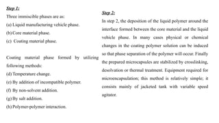Step 1:
Three immiscible phases are as:
(a) Liquid manufacturing vehicle phase.
(b) Core material phase.
(c) Coating material phase.
Coating material phase formed by utilizing
following methods:
(d) Temperature change.
(e) By addition of incompatible polymer.
(f) By non-solvent addition.
(g) By salt addition.
(h) Polymer-polymer interaction.
Step 2:
In step 2, the deposition of the liquid polymer around the
interface formed between the core material and the liquid
vehicle phase. In many cases physical or chemical
changes in the coating polymer solution can be induced
so that phase separation of the polymer will occur. Finally
the prepared microcapsules are stabilized by crosslinking,
desolvation or thermal treatment. Equipment required for
microencapsulation; this method is relatively simple; it
consists mainly of jacketed tank with variable speed
agitator.
 