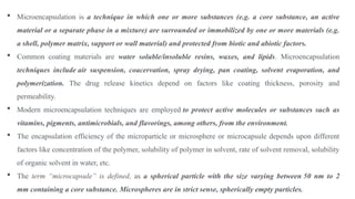  Microencapsulation is a technique in which one or more substances (e.g. a core substance, an active
material or a separate phase in a mixture) are surrounded or immobilized by one or more materials (e.g.
a shell, polymer matrix, support or wall material) and protected from biotic and abiotic factors.
 Common coating materials are water soluble/insoluble resins, waxes, and lipids. Microencapsulation
techniques include air suspension, coacervation, spray drying, pan coating, solvent evaporation, and
polymerization. The drug release kinetics depend on factors like coating thickness, porosity and
permeability.
 Modern microencapsulation techniques are employed to protect active molecules or substances such as
vitamins, pigments, antimicrobials, and flavorings, among others, from the environment.
 The encapsulation efficiency of the microparticle or microsphere or microcapsule depends upon different
factors like concentration of the polymer, solubility of polymer in solvent, rate of solvent removal, solubility
of organic solvent in water, etc.
 The term “microcapsule” is defined, as a spherical particle with the size varying between 50 nm to 2
mm containing a core substance. Microspheres are in strict sense, spherically empty particles.
 