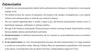 Polymerization
• A relatively new microencapsulation method utilizes polymerization techniques to fromprotective microcapsule
coatings in situ.
• The method involves the reaction of monomeric unit located at the interface existingbetween a core material
substance and continuous phase in which the core material is disperse.
• The core material supporting phase is usually a liquid or gas, and therefore polymerization reaction occurs at
liquid-liquid, liquid-gas, solid-liquid, or solid-gas interface.
• For e.g. in the formation of polyamide (Nylon) polymeric reaction occurring at liquid- liquid interface existing
between aliphatic diamine and dicarboxylic acid halide.
1. Interfacial polymer: In Interfacial polymerization, the two reactants in a polycondensation meet at an interface
and react rapidly.
2. In-situ polymerization: In a few microencapsulation processes, the direct polymerization of a single monomer
is carried out on the particle surface. For e.g. Cellulose fibers are encapsulated in polyethylene while immersed
in dry toluene. Usual deposition rates are about 0.5µm/min. Coating thickness ranges 0.2-75 μm.
 
