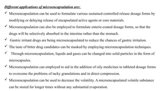 Different applications of microencapsulation are:
 Microencapsulation can be used to formulate various sustained controlled release dosage forms by
modifying or delaying release of encapsulated active agents or core materials.
 Microencapsulation can also be employed to formulate enteric-coated dosage forms, so that the
drugs will be selectively absorbed in the intestine rather than the stomach.
 Gastric irritant drugs are being microencapsulated to reduce the chances of gastric irritation.
 The taste of bitter drug candidates can be masked by employing microencapsulation techniques.
 Through microencapsulation, liquids and gases can be changed into solid particles in the form of
microcapsules.
 Microencapsulation can employed to aid in the addition of oily medicines to tableted dosage forms
to overcome the problems of tacky granulations and in direct compression.
 Microencapsulation can be used to decrease the volatility. A microencapsulated volatile substance
can be stored for longer times without any substantial evaporation.
 