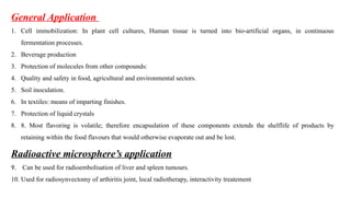 General Application
1. Cell immobilization: In plant cell cultures, Human tissue is turned into bio-artificial organs, in continuous
fermentation processes.
2. Beverage production
3. Protection of molecules from other compounds:
4. Quality and safety in food, agricultural and environmental sectors.
5. Soil inoculation.
6. In textiles: means of imparting finishes.
7. Protection of liquid crystals
8. 8. Most flavoring is volatile; therefore encapsulation of these components extends the shelflife of products by
retaining within the food flavours that would otherwise evaporate out and be lost.
Radioactive microsphere’s application
9. Can be used for radioembolisation of liver and spleen tumours.
10. Used for radiosynvectomy of arthiritis joint, local radiotherapy, interactivity treatement
 