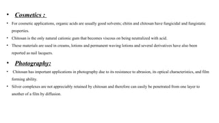 • Cosmetics :
• For cosmetic applications, organic acids are usually good solvents; chitin and chitosan have fungicidal and fungistatic
properties.
• Chitosan is the only natural cationic gum that becomes viscous on being neutralized with acid.
• These materials are used in creams, lotions and permanent waving lotions and several derivatives have also been
reported as nail lacquers.
• Photography:
• Chitosan has important applications in photography due to its resistance to abrasion, its optical characteristics, and film
forming ability.
• Silver complexes are not appreciably retained by chitosan and therefore can easily be penetrated from one layer to
another of a film by diffusion.
 
