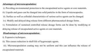 Advantages of microencapsulation:
i). Providing environmental protection to the encapsulated active agents or core materials.
ii). Liquids and gases can be changed into solid particles in the form of microcapsules.
ii). Surface as well as colloidal characteristics of various active agents can be changed.
iv). Modify and delayed drug release form different pharmaceutical dosage forms .
v). Formulation of sustained controlled release dosage forms can be done by modifying or
delaying release of encapsulated active agents or core materials.
Disadvantages of microencapsulation:
i). Expensive techniques.
ii). This causes reduction in shelf-life of hygroscopic agents.
iii). Microencapsulation coating may not be uniform and this can influence the release of
encapsulated materials
 
