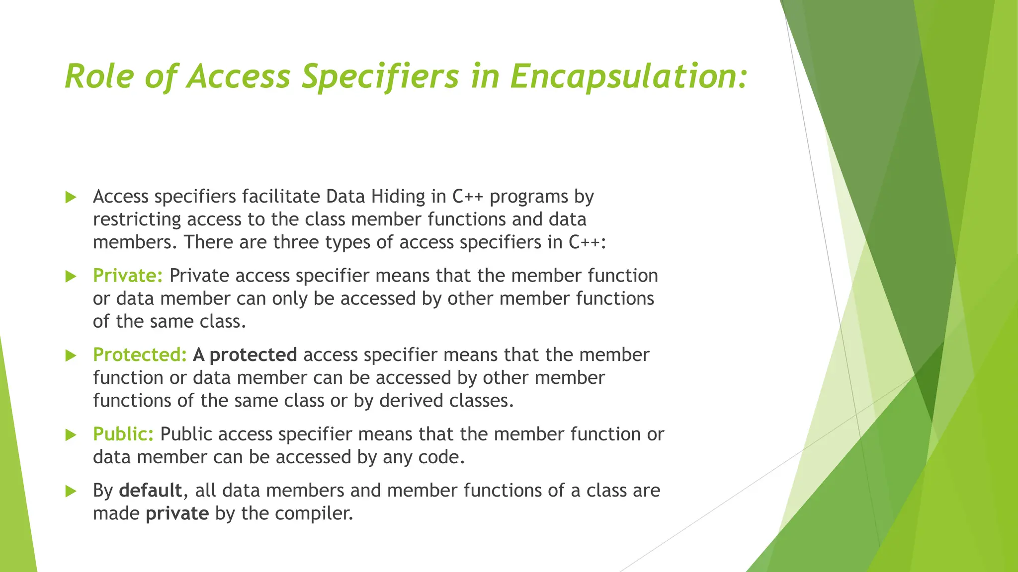 Role of Access Specifiers in Encapsulation:
 Access specifiers facilitate Data Hiding in C++ programs by
restricting access to the class member functions and data
members. There are three types of access specifiers in C++:
 Private: Private access specifier means that the member function
or data member can only be accessed by other member functions
of the same class.
 Protected: A protected access specifier means that the member
function or data member can be accessed by other member
functions of the same class or by derived classes.
 Public: Public access specifier means that the member function or
data member can be accessed by any code.
 By default, all data members and member functions of a class are
made private by the compiler.
 