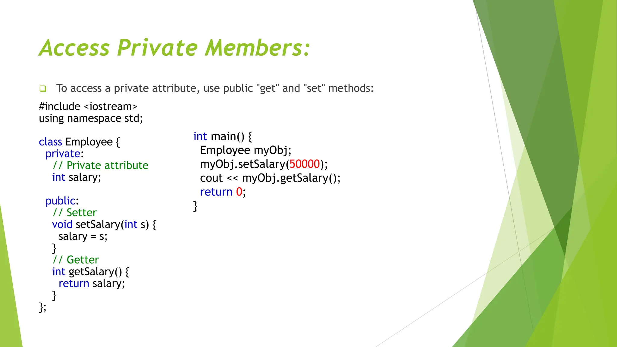 Access Private Members:
 To access a private attribute, use public "get" and "set" methods:
#include <iostream>
using namespace std;
class Employee {
private:
// Private attribute
int salary;
public:
// Setter
void setSalary(int s) {
salary = s;
}
// Getter
int getSalary() {
return salary;
}
};
int main() {
Employee myObj;
myObj.setSalary(50000);
cout << myObj.getSalary();
return 0;
}
 