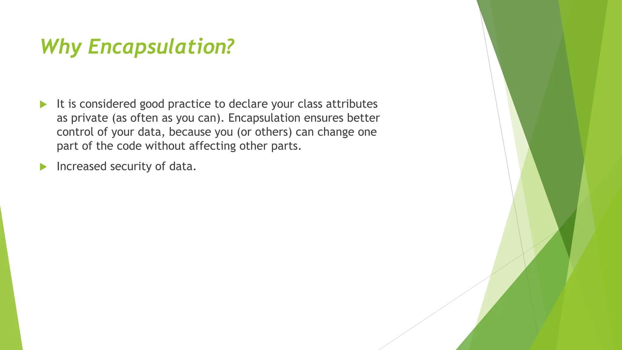 Why Encapsulation?
 It is considered good practice to declare your class attributes
as private (as often as you can). Encapsulation ensures better
control of your data, because you (or others) can change one
part of the code without affecting other parts.
 Increased security of data.
 