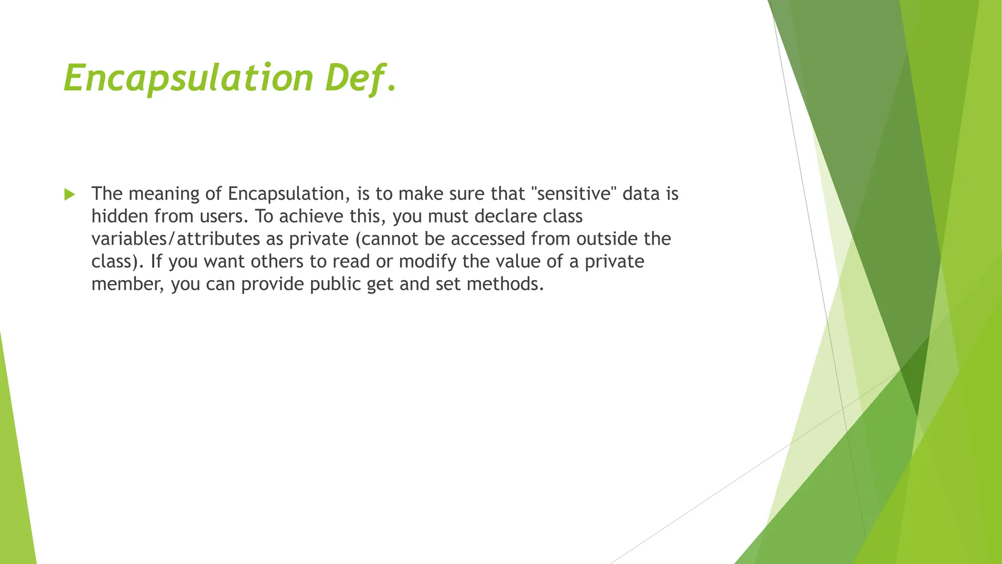 Encapsulation Def.
 The meaning of Encapsulation, is to make sure that "sensitive" data is
hidden from users. To achieve this, you must declare class
variables/attributes as private (cannot be accessed from outside the
class). If you want others to read or modify the value of a private
member, you can provide public get and set methods.
 