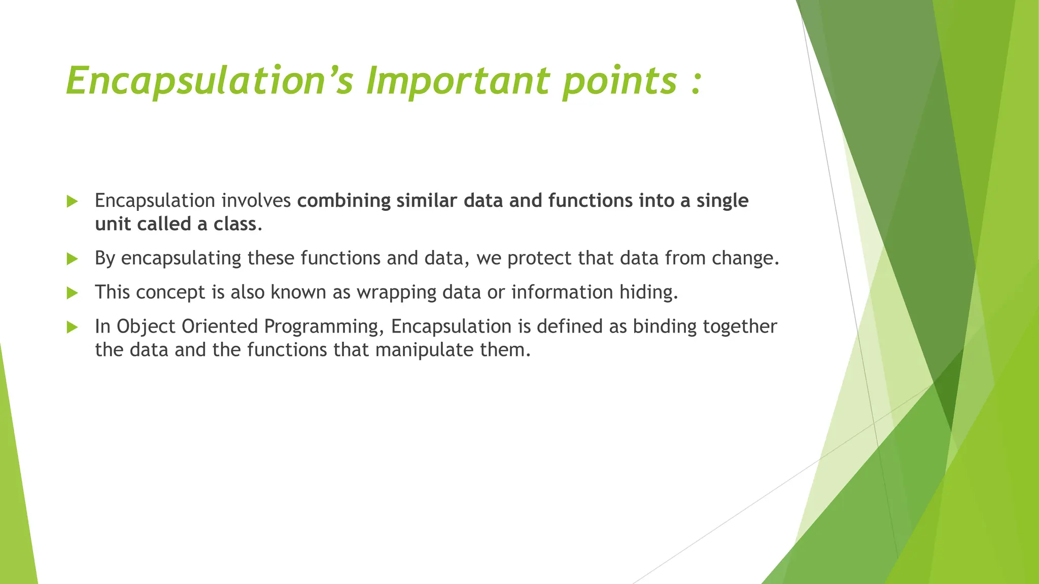 Encapsulation’s Important points :
 Encapsulation involves combining similar data and functions into a single
unit called a class.
 By encapsulating these functions and data, we protect that data from change.
 This concept is also known as wrapping data or information hiding.
 In Object Oriented Programming, Encapsulation is defined as binding together
the data and the functions that manipulate them.
 