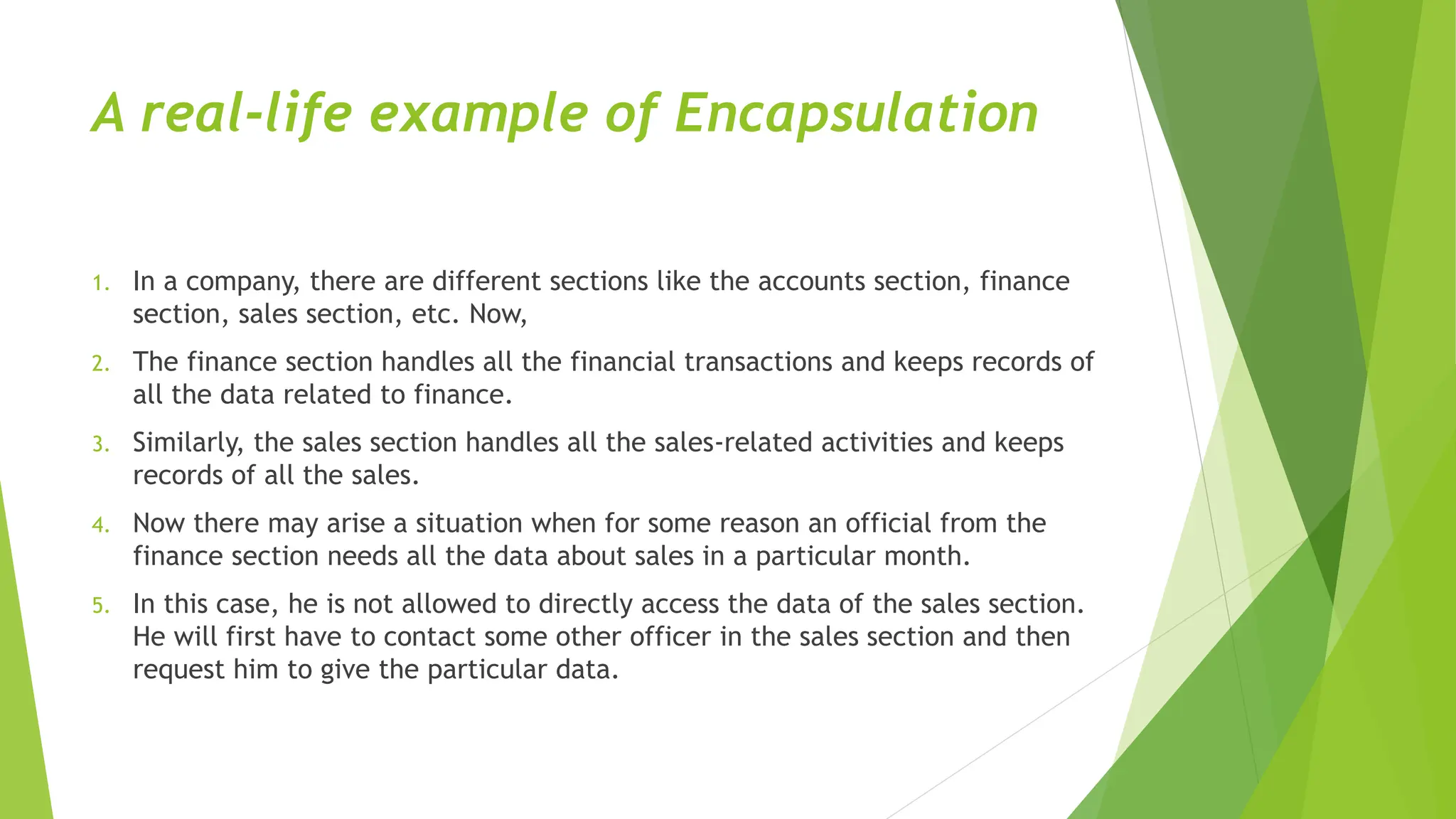 A real-life example of Encapsulation
1. In a company, there are different sections like the accounts section, finance
section, sales section, etc. Now,
2. The finance section handles all the financial transactions and keeps records of
all the data related to finance.
3. Similarly, the sales section handles all the sales-related activities and keeps
records of all the sales.
4. Now there may arise a situation when for some reason an official from the
finance section needs all the data about sales in a particular month.
5. In this case, he is not allowed to directly access the data of the sales section.
He will first have to contact some other officer in the sales section and then
request him to give the particular data.
 