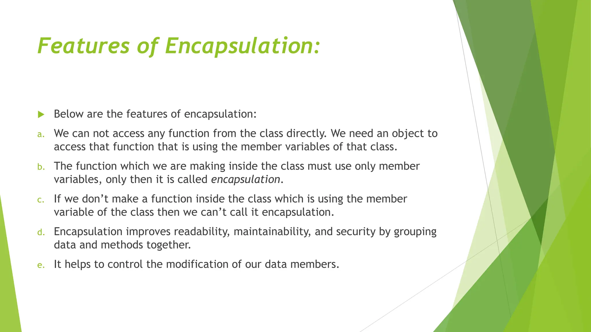 Features of Encapsulation:
 Below are the features of encapsulation:
a. We can not access any function from the class directly. We need an object to
access that function that is using the member variables of that class.
b. The function which we are making inside the class must use only member
variables, only then it is called encapsulation.
c. If we don’t make a function inside the class which is using the member
variable of the class then we can’t call it encapsulation.
d. Encapsulation improves readability, maintainability, and security by grouping
data and methods together.
e. It helps to control the modification of our data members.
 