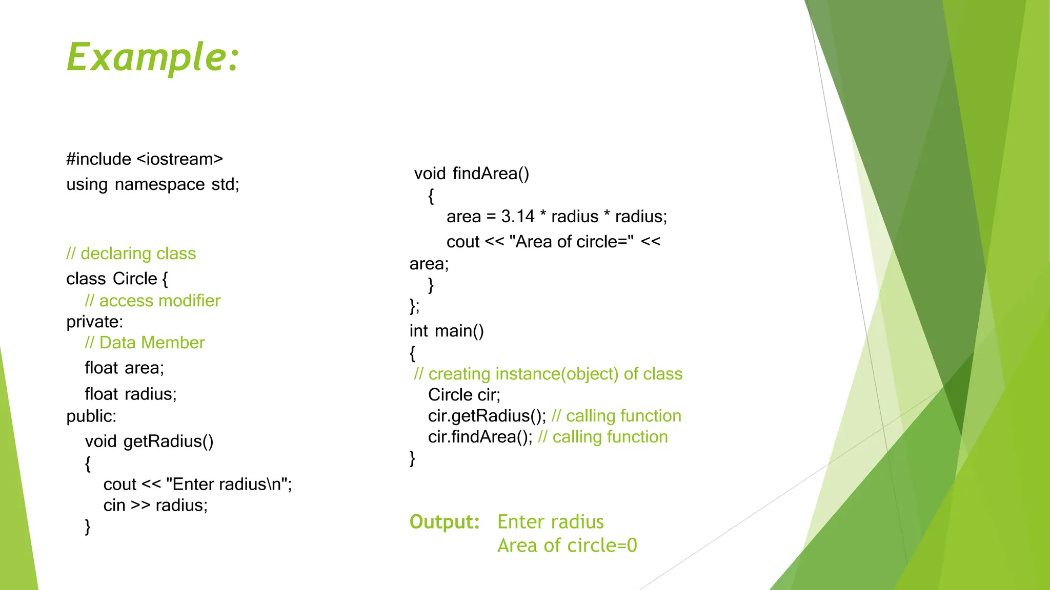 Example:
#include <iostream>
using namespace std;
// declaring class
class Circle {
// access modifier
private:
// Data Member
float area;
float radius;
public:
void getRadius()
{
cout << "Enter radiusn";
cin >> radius;
}
void findArea()
{
area = 3.14 * radius * radius;
cout << "Area of circle=" <<
area;
}
};
int main()
{
// creating instance(object) of class
Circle cir;
cir.getRadius(); // calling function
cir.findArea(); // calling function
}
Output: Enter radius
Area of circle=0
 