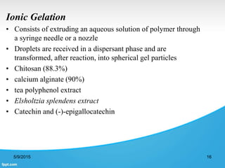 Ionic Gelation
• Consists of extruding an aqueous solution of polymer through
a syringe needle or a nozzle
• Droplets are received in a dispersant phase and are
transformed, after reaction, into spherical gel particles
• Chitosan (88.3%)
• calcium alginate (90%)
• tea polyphenol extract
• Elsholtzia splendens extract
• Catechin and (-)-epigallocatechin
5/9/2015 16
 