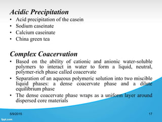 Acidic Precipitation
• Acid precipitation of the casein
• Sodium caseinate
• Calcium caseinate
• China green tea
Complex Coacervation
• Based on the ability of cationic and anionic water-soluble
polymers to interact in water to form a liquid, neutral,
polymer-rich phase called coacervate
• Separation of an aqueous polymeric solution into two miscible
liquid phases: a dense coacervate phase and a dilute
equilibrium phase
• The dense coacervate phase wraps as a uniform layer around
dispersed core materials
5/9/2015 17
 