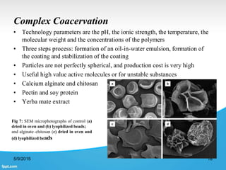 Complex Coacervation
• Technology parameters are the pH, the ionic strength, the temperature, the
molecular weight and the concentrations of the polymers
• Three steps process: formation of an oil-in-water emulsion, formation of
the coating and stabilization of the coating
• Particles are not perfectly spherical, and production cost is very high
• Useful high value active molecules or for unstable substances
• Calcium alginate and chitosan
• Pectin and soy protein
• Yerba mate extract
5/9/2015 18
Fig 7: SEM microphotographs of control (a)
dried in oven and (b) lyophilized beads;
and alginate–chitosan (c) dried in oven and
(d) lyophilized beads
 
