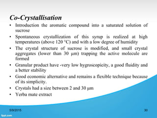 Co-Crystallisation
• Introduction the aromatic compound into a saturated solution of
sucrose
• Spontaneous crystallization of this syrup is realized at high
temperatures (above 120 °C) and with a low degree of humidity
• The crystal structure of sucrose is modified, and small crystal
aggregates (lower than 30 μm) trapping the active molecule are
formed
• Granular product have -very low hygroscopicity, a good fluidity and
a better stability
• Good economic alternative and remains a flexible technique because
of its simplicity.
• Crystals had a size between 2 and 30 μm
• Yerba mate extract
5/9/2015 30
 