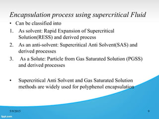 Encapsulation process using supercritical Fluid
• Can be classified into
1. As solvent: Rapid Expansion of Supercritical
Solution(RESS) and derived process
2. As an anti-solvent: Supercritical Anti Solvent(SAS) and
derived processes
3. As a Solute: Particle from Gas Saturated Solution (PGSS)
and derived processes
• Supercritical Anti Solvent and Gas Saturated Solution
methods are widely used for polyphenol encapsulation
5/9/2015 9
 