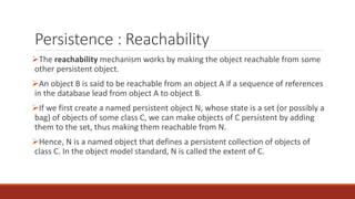 Persistence : Reachability
The reachability mechanism works by making the object reachable from some
other persistent object.
An object B is said to be reachable from an object A if a sequence of references
in the database lead from object A to object B.
If we first create a named persistent object N, whose state is a set (or possibly a
bag) of objects of some class C, we can make objects of C persistent by adding
them to the set, thus making them reachable from N.
Hence, N is a named object that defines a persistent collection of objects of
class C. In the object model standard, N is called the extent of C.
 