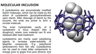 MOLECULAR INCLUSION
β cyclodextrins are enzymatically modified
starch molecules, which can be made by the
action of cyclodextrin glucosyltransferase
upon starch. After cleavage of starch by the
enzyme, the ends are joined to form a
circular molecule.
The inner hydrophobic cavity of β
cyclodextrin is torus shaped (like a
doughnut), where core material can fit and
released after heat treatment.
cyclodextrins are mainly used solubilizing
agents to increase water-solubility of
lipophilic compounds. E.g. polyphenol
(phlorotannin) from fish oils. Cyclodextrins
can be used to mask bitter components in
orange juice or grape fruit juice (limonin and
 