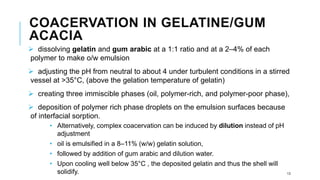 COACERVATION IN GELATINE/GUM
ACACIA
➢ dissolving gelatin and gum arabic at a 1:1 ratio and at a 2–4% of each
polymer to make o/w emulsion
➢ adjusting the pH from neutral to about 4 under turbulent conditions in a stirred
vessel at >35°C, (above the gelation temperature of gelatin)
➢ creating three immiscible phases (oil, polymer-rich, and polymer-poor phase),
➢ deposition of polymer rich phase droplets on the emulsion surfaces because
of interfacial sorption.
• Alternatively, complex coacervation can be induced by dilution instead of pH
adjustment
• oil is emulsified in a 8–11% (w/w) gelatin solution,
• followed by addition of gum arabic and dilution water.
• Upon cooling well below 35°C , the deposited gelatin and thus the shell will
solidify. 13
 