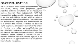 CO-CRYSTALLISATION
The nutraceuticals which include polyunsaturated fatty
acid (PUFA), dietary fibres, polyphenols, spices,
prebiotics, probiotics and vitamins are the natural food
sources. However, these nutraceuticals have high
hydrophobicity and are sensitive to external agents such
as air, light and oxidative enzymes which constitute a
serious problem for their bioavailability. Co-crystallization
is a technique most frequently used when the main aim
is to enhance the solubility. Cocrystals are based on
crystal engineering approach which involves the concept
of forming new solids (polymorph/solvates and
cocrystals/salts) involving non covalent interactions. Thus
nutraceutical cocrystals are multi-component solid-state
assemblies formed between a nutraceutical and a
cocrystal former of GRAS status bound together in the
crystal lattice by any type or combination of non-covalent
intermolecular interactions.
 