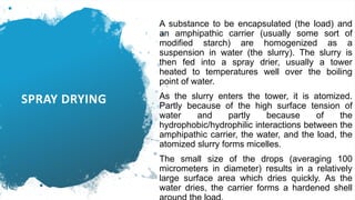 SPRAY DRYING
A substance to be encapsulated (the load) and
an amphipathic carrier (usually some sort of
modified starch) are homogenized as a
suspension in water (the slurry). The slurry is
then fed into a spray drier, usually a tower
heated to temperatures well over the boiling
point of water.
As the slurry enters the tower, it is atomized.
Partly because of the high surface tension of
water and partly because of the
hydrophobic/hydrophilic interactions between the
amphipathic carrier, the water, and the load, the
atomized slurry forms micelles.
The small size of the drops (averaging 100
micrometers in diameter) results in a relatively
large surface area which dries quickly. As the
water dries, the carrier forms a hardened shell
 