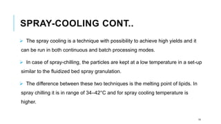SPRAY-COOLING CONT..
➢ The spray cooling is a technique with possibility to achieve high yields and it
can be run in both continuous and batch processing modes.
➢ In case of spray-chilling, the particles are kept at a low temperature in a set-up
similar to the fluidized bed spray granulation.
➢ The difference between these two techniques is the melting point of lipids. In
spray chilling it is in range of 34–42°C and for spray cooling temperature is
higher.
19
 