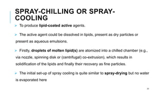SPRAY-CHILLING OR SPRAY-
COOLING
➢ To produce lipid-coated active agents.
➢ The active agent could be dissolved in lipids, present as dry particles or
present as aqueous emulsions.
➢ Firstly, droplets of molten lipid(s) are atomized into a chilled chamber (e.g.,
via nozzle, spinning disk or (centrifugal) co-extrusion), which results in
solidification of the lipids and finally their recovery as fine particles.
➢ The initial set-up of spray cooling is quite similar to spray-drying but no water
is evaporated here
20
 