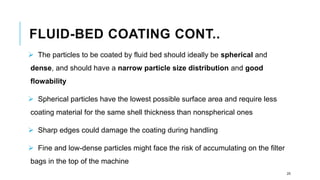 FLUID-BED COATING CONT..
➢ The particles to be coated by fluid bed should ideally be spherical and
dense, and should have a narrow particle size distribution and good
flowability
➢ Spherical particles have the lowest possible surface area and require less
coating material for the same shell thickness than nonspherical ones
➢ Sharp edges could damage the coating during handling
➢ Fine and low-dense particles might face the risk of accumulating on the filter
bags in the top of the machine
25
 