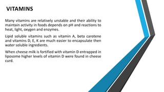 VITAMINS
Many vitamins are relatively unstable and their ability to
maintain activity in foods depends on pH and reactions to
heat, light, oxygen and enzymes.
Lipid soluble vitamins such as vitamin A, beta carotene
and vitamins D, E, K are much easier to encapsulate then
water soluble ingredients.
When cheese milk is fortified with vitamin D entrapped in
liposome higher levels of vitamin D were found in cheese
curd.
 