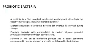 PROBIOTIC BACTERIA
A probiotic is a “live microbial supplement which beneficially effects the
host by improving its intestinal microbial balance.”
Microencapsulation of probiotic bacteria can improve its survival during
storage.
Probiotic bacterial cells encapsulated in calcium alginate provided
protection in fermented frozen dairy desserts.
Survived at low pH of fermented product and in acidic conditions
encountered in human stomach and could be delivered in the intestine.
 