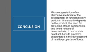 CONCLUSION
Microencapsulation offers
alternative methods for the
development of functional dairy
products. Its suitability depends
on the product, the need for
protection of food components
and timed release of
nutraceuticals. It can provide
novel solutions to problems
encountered in the development
of healthy properties of foods.
 