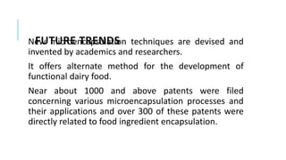 FUTURE TRENDS
New microencapsulation techniques are devised and
invented by academics and researchers.
It offers alternate method for the development of
functional dairy food.
Near about 1000 and above patents were filed
concerning various microencapsulation processes and
their applications and over 300 of these patents were
directly related to food ingredient encapsulation.
 