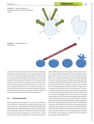 CHOUDHURY ET AL. 435
FIGURE 5 Osmotic collapse of the
microcapsule: (a) core moving out, (b) collapsed
capsule
FIGURE 6 Thermal expansion of
microcapsules
are observed under a microscope with a thermal stage. The dispersion
is subjected to a temperature that is continuously increasing at a fixed
rate. The core of the capsule expands more than that of the shell and
the continuous phase, which leads to the building up of stress inside
the capsule. This continues until the shells burst. This process is shown
in Figure 6. Once the 90% of the capsules are burst, temperature as
well as the time required for bursting is recorded. Use of this tech-
nique is reported by Humblet-Hua, van der Linden, and Sagis (2012)
for shell characterization of the microcapsules having shells reinforced
with lysozyme fibrils, which were produced by using LBL adsorption.
No such studies have been reported in the food microcapsules.
5.3 Thermal properties
Thermal properties of microcapsules is one of the crucial properties
to be studied so as to determine their storage stability as well as the
release rates. These can be obtained by a technique called Differential
Scanning Colorimetry (DSC). In this technique, there are separate hold-
ers for sample and a reference in the instrument. Heaters are present
which either increase the temperature at a specified rate or holds
the colorimeter at a given temperature. The instrument measures the
heat flow difference between the reference and the sample. Xie et al.
(2010) studied the thermal properties of the microcapsules encapsu-
lating vitamin A within starch octenyl succinate using DSC. From the
DSC curve, an endothermic transition was observed which attributed
to the glass transition. The glass transition temperature (Tg) of the
microcapsule from the DSC thermogram was seen to be 56.355◦C with
the specific heat of 0.377 J/g. Tg value has a relation to the amorphous
structure, whichsuggeststhat, atTgvalue, a substance changesitsstate
from glassy to rubbery substance (Lim, Chang, & Chung, 2001; Xie et al.,
2010). Below the Tg value, the movement of molecular chain segments
was found to be poor, which indicated better protection ability to the
core material. Tg value being 56.355◦C, was greater than the normal
storage temperature (25◦C), which indicated good storage stability of
vitamin A microcapsules when stored at room temperature in a glassy
state. Thus, DSC results revealed that the glass transition temperature
(Tg) and the melting temperature (Tm) were 56.355 and 208.300◦C,
respectively, which showed that the vitamin A microcapsules had the
storage and heating stability. It can be clearly observed from the above
mentioned study that determination of thermal properties of the cap-
sules is crucial for indication of correct storage temperature and also
the indication of the temperature at which the food containing the
microcapsules needs to be processed.
26438429,
2021,
4,
Downloaded
from
https://onlinelibrary.wiley.com/doi/10.1002/fft2.94
by
SRM
College
Of
Pharmacy,
Wiley
Online
Library
on
[16/04/2024].
See
the
Terms
and
Conditions
(https://onlinelibrary.wiley.com/terms-and-conditions)
on
Wiley
Online
Library
for
rules
of
use;
OA
articles
are
governed
by
the
applicable
Creative
Commons
License
 