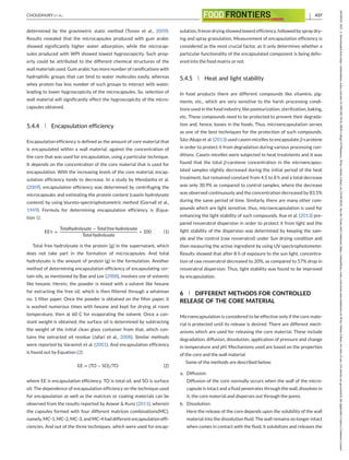 CHOUDHURY ET AL. 437
determined by the gravimetric static method (Tonon et al., 2009).
Results revealed that the microcapsules produced with gum arabic
showed significantly higher water adsorption, while the microcap-
sules produced with WPI showed lowest hygroscopicity. Such prop-
erty could be attributed to the different chemical structures of the
wall materials used. Gum arabic has more number of ramifications with
hydrophilic groups that can bind to water molecules easily, whereas
whey protein has less number of such groups to interact with water,
leading to lower hygroscopicity of the microcapsules. So, selection of
wall material will significantly effect the hygroscopicity of the micro-
capsules obtained.
5.4.4 Encapsulation efficiency
Encapsulation efficiency is defined as the amount of core material that
is encapsulated within a wall material, against the concentration of
the core that was used for encapsulation, using a particular technique.
It depends on the concentration of the core material that is used for
encapsulation. With the increasing levels of the core material, encap-
sulation efficiency tends to decrease. In a study by Mendanha et al.
(2009), encapsulation efficiency was determined by centrifuging the
microcapsules and estimating the protein content (casein hydrolysate
content) by using biureto-spectrophotometric method (Gornall et al.,
1949). Formula for determining encapsulation efficiency is (Equa-
tion 1):
EE% =
Totalhydrolysate − Total free hydrolysate
Total hydrolysate
∗ 100 (1)
Total free hydrolysate is the protein (g) in the supernatant, which
does not take part in the formation of microcapsules. And total
hydrolysate is the amount of protein (g) in the formulation. Another
method of determining encapsulation efficiency of encapsulating cer-
tain oils, as mentioned by Bae and Lee (2008), involves use of solvents
like hexane. Herein, the powder is mixed with a solvent like hexane
for extracting the free oil, which is then filtered through a whatman
no. 1 filter paper. Once the powder is obtained on the filter paper, it
is washed numerous times with hexane and kept for drying at room
temperature, then at 60 C for evaporating the solvent. Once a con-
stant weight is obtained, the surface oil is determined by subtracting
the weight of the initial clean glass container from that, which con-
tains the extracted oil residue (Jafari et al., 2008). Similar methods
were reported by Varavinit et al. (2001). And encapsulation efficiency
is found out by Equation (2):
EE = (TO − SO)∕TO (2)
where EE is encapsulation efficiency, TO is total oil, and SO is surface
oil. The dependence of encapsulation efficiency on the technique used
for encapsulation as well as the matrices or coating materials can be
observed from the results reported by Anwar & Kunz (2011), wherein
the capsules formed with four different matrices combinations(MC),
namely, MC-1, MC-2, MC-3, and MC-4 had different encapsulation effi-
ciencies. And out of the three techniques, which were used for encap-
sulation, freeze drying showed lowest efficiency, followed by spray dry-
ing and spray granulation. Measurement of encapsulation efficiency is
considered as the most crucial factor, as it only determines whether a
particular functionality of the encapsulated component is being deliv-
ered into the food matrix or not.
5.4.5 Heat and light stability
In food products there are different compounds like vitamins, pig-
ments, etc., which are very sensitive to the harsh processing condi-
tions used in the food industry, like pasteurization, sterilization, baking,
etc. These compounds need to be protected to prevent their degrada-
tion and, hence, losses in the foods. Thus, microencapsulation serves
as one of the best techniques for the protection of such compounds.
Sáiz-Abajo et al. (2013) used casein micelles to encapsulate β-carotene
in order to protect it from degradation during various processing con-
ditions. Casein micelles were subjected to heat treatments and it was
found that the total β-carotene concentration in the microencapsu-
lated samples slightly decreased during the initial period of the heat
treatment, but remained constant from 4.5 to 8 h and a total decrease
was only 30.9% as compared to control samples, where the decrease
was observed continuously and the concentration decreased by 83.5%
during the same period of time. Similarly, there are many other com-
pounds which are light sensitive, thus, microencapsulation is used for
enhancing the light stability of such compounds. Xue et al. (2013) pre-
pared resveratrol dispersion in order to protect it from light and the
light stability of the dispersion was determined by keeping the sam-
ple and the control (raw resveratrol) under Sun drying condition and
then measuring the active ingredient by using UV spectrophotometer.
Results showed that after 8 h of exposure to the sun light, concentra-
tion of raw resveratrol decreased to 20%, as compared to 57% drop in
resveratrol dispersion. Thus, light stability was found to be improved
by encapsulation.
6 DIFFERENT METHODS FOR CONTROLLED
RELEASE OF THE CORE MATERIAL
Microencapsulation is considered to be effective only if the core mate-
rial is protected until its release is desired. There are different mech-
anisms which are used for releasing the core material. These include
degradation, diffusion, dissolution, application of pressure and change
in temperature and pH. Mechanisms used are based on the properties
of the core and the wall material.
Some of the methods are described below:
a. Diffusion:
Diffusion of the core normally occurs when the wall of the micro-
capsule is intact and a fluid penetrates through the wall, dissolves in
it, the core material and disperses out through the pores.
b. Dissolution:
Here the release of the core depends upon the solubility of the wall
material into the dissolution fluid. The wall remains no longer intact
when comes in contact with the fluid, it solubilizes and releases the
26438429,
2021,
4,
Downloaded
from
https://onlinelibrary.wiley.com/doi/10.1002/fft2.94
by
SRM
College
Of
Pharmacy,
Wiley
Online
Library
on
[16/04/2024].
See
the
Terms
and
Conditions
(https://onlinelibrary.wiley.com/terms-and-conditions)
on
Wiley
Online
Library
for
rules
of
use;
OA
articles
are
governed
by
the
applicable
Creative
Commons
License
 