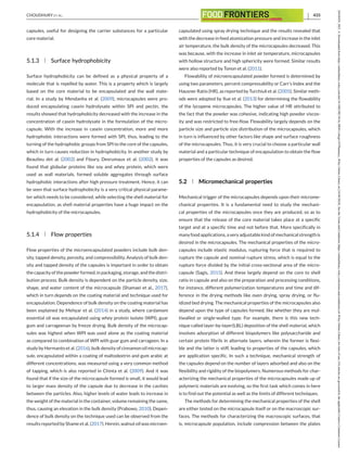 CHOUDHURY ET AL. 433
capsules, useful for designing the carrier substances for a particular
core material.
5.1.3 Surface hydrophobicity
Surface hydrophobicity can be defined as a physical property of a
molecule that is repelled by water. This is a property which is largely
based on the core material to be encapsulated and the wall mate-
rial. In a study by Mendanha et al. (2009), microcapsules were pro-
duced encapsulating casein hydrolysate within SPI and pectin, the
results showed that hydrophobicity decreased with the increase in the
concentration of casein hydrolysate in the formulation of the micro-
capsule. With the increase in casein concentration, more and more
hydrophobic interactions were formed with SPI, thus, leading to the
turning of the hydrophobic groups from SPI to the core of the capsules,
which in turn causes reduction in hydrophobicity. In another study by
Beaulieu det al. (2002) and Floury, Desrumaux et al. (2002), it was
found that globular proteins like soy and whey protein, which were
used as wall materials, formed soluble aggregates through surface
hydrophobic interactions after high pressure treatment. Hence, it can
be seen that surface hydrophobicity is a very critical physical parame-
ter which needs to be considered, while selecting the shell material for
encapsulation, as shell material properties have a huge impact on the
hydrophobicity of the microcapsules.
5.1.4 Flow properties
Flow properties of the microencapsulated powders include bulk den-
sity, tapped density, porosity, and compressibility. Analysis of bulk den-
sity and tapped density of the capsules is important in order to obtain
thecapacityofthepowderformed,inpackaging,storage,andthedistri-
bution process. Bulk density is dependent on the particle density, size,
shape, and water content of the microcapsule (Shamaei et al., 2017),
which in turn depends on the coating material and technique used for
encapsulation. Dependence of bulk density on the coating material has
been explained by Mehyar et al. (2014) in a study, where cardamom
essential oil was encapsulated using whey protein isolate (WPI), guar
gum and carrageenan by freeze drying. Bulk density of the microcap-
sules was highest when WPI was used alone as the coating material
as compared to combination of WPI with guar gum and carrageen. In a
study by Hermanto et al. (2016), bulk density of cinnamon oil microcap-
sule, encapsulated within a coating of maltodextrin and gum arabic at
different concentrations, was measured using a very common method
of tapping, which is also reported in Chinta et al. (2009). And it was
found that if the size of the microcapsule formed is small, it would lead
to larger mass density of the capsule due to decrease in the cavities
between the particles. Also, higher levels of water leads to increase in
the weight of the material in the container, volume remaining the same,
thus, causing an elevation in the bulk density (Prabowo, 2010). Depen-
dence of bulk density on the technique used can be observed from the
resultsreportedbyShameetal.(2017).Herein,walnutoilwasmicroen-
capsulated using spray drying technique and the results revealed that
with the decrease in feed atomization pressure and increase in the inlet
air temperature, the bulk density of the microcapsules decreased. This
was because, with the increase in inlet air temperature, microcapsules
with hollow structure and high sphericity were formed. Similar results
were also reported by Tonon et al. (2011).
Flowability of microencapsulated powder formed is determined by
using two parameters, percent compressability or Carr’s Index and the
Hausner Ratio (HR), as reported by Turchiuli et al. (2005). Similar meth-
ods were adopted by Xue et al. (2013) for determining the flowability
of the lycopene microcapsules. The higher value of HR attributed to
the fact that the powder was cohesive, indicating high powder viscos-
ity and was restricted to free-flow. Flowability largely depends on the
particle size and particle size distribution of the microcapsules, which
in turn is influenced by other factors like shape and surface roughness
of the microcapsules. Thus, it is very crucial to choose a particular wall
material and a particular technique of encapsulation to obtain the flow
properties of the capsules as desired.
5.2 Micromechanical properties
Mechanical trigger of the microcapsules depends upon their microme-
chanical properties. It is a fundamental need to study the mechani-
cal properties of the microcapsules once they are produced, so as to
ensure that the release of the core material takes place at a specific
target and at a specific time and not before that. More specifically in
manyfoodapplications,averyadjustablekindofmechanicalstrengthis
desired in the microcapsules. The mechanical properties of the micro-
capsules include elastic modulus, rupturing force that is required to
rupture the capsule and nominal rupture stress, which is equal to the
rupture force divided by the initial cross-sectional area of the micro-
capsule (Sagis, 2015). And these largely depend on the core to shell
ratio in capsule and also on the preparation and processing conditions,
for instance, different polymerization temperatures and time and dif-
ference in the drying methods like oven drying, spray drying, or flu-
idized bed drying. The mechanical properties of the microcapsules also
depend upon the type of capsules formed, like whether they are mul-
tiwalled or single-walled type. For example, there is this new tech-
nique called layer-by-layer(LBL) deposition of the shell material, which
involves adsorption of different biopolymers like polysaccharide and
certain protein fibrils in alternate layers, wherein the former is flexi-
ble and the latter is stiff, leading to properties of the capsules, which
are application specific. In such a technique, mechanical strength of
the capsules depend on the number of layers adsorbed and also on the
flexibility and rigidity of the biopolymers. Numerous methods for char-
acterizing the mechanical properties of the microcapsules made up of
polymeric materials are evolving, so the first task which comes in here
is to find out the potential as well as the limits of different techniques.
The methods for determining the mechanical properties of the shell
are either tested on the microcapsule itself or on the macroscopic sur-
faces. The methods for characterizing the macroscopic surfaces, that
is, microcapsule population, include compression between the plates
26438429,
2021,
4,
Downloaded
from
https://onlinelibrary.wiley.com/doi/10.1002/fft2.94
by
SRM
College
Of
Pharmacy,
Wiley
Online
Library
on
[16/04/2024].
See
the
Terms
and
Conditions
(https://onlinelibrary.wiley.com/terms-and-conditions)
on
Wiley
Online
Library
for
rules
of
use;
OA
articles
are
governed
by
the
applicable
Creative
Commons
License
 