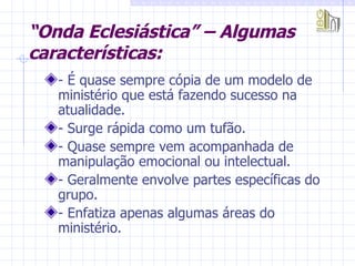“ Onda Eclesiástica” – Algumas características: - É quase sempre cópia de um modelo de ministério que está fazendo sucesso na atualidade. - Surge rápida como um tufão. - Quase sempre vem acompanhada de manipulação emocional ou intelectual. - Geralmente envolve partes específicas do grupo. - Enfatiza apenas algumas áreas do ministério. 
