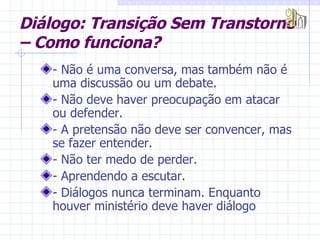 Diálogo: Transição Sem Transtorno – Como funciona? - Não é uma conversa, mas também não é uma discussão ou um debate. - Não deve haver preocupação em atacar ou defender. - A pretensão não deve ser convencer, mas se fazer entender. - Não ter medo de perder. - Aprendendo a escutar. - Diálogos nunca terminam. Enquanto houver ministério deve haver diálogo  