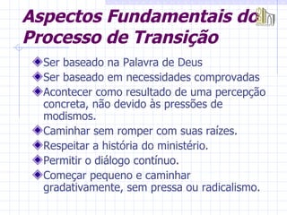 Aspectos Fundamentais do Processo de Transição Ser baseado na Palavra de Deus Ser baseado em necessidades comprovadas Acontecer como resultado de uma percepção concreta, não devido às pressões de modismos. Caminhar sem romper com suas raízes. Respeitar a história do ministério. Permitir o diálogo contínuo. Começar pequeno e caminhar gradativamente, sem pressa ou radicalismo. 