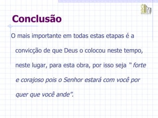 Conclusão O mais importante em todas estas etapas é a convicção de que Deus o colocou neste tempo, neste lugar, para esta obra, por isso seja  “ forte e corajoso pois o Senhor estará com você por quer que você ande”. 