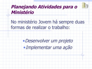 Planejando Atividades para o Ministério No ministério Jovem há sempre duas formas de realizar o trabalho:  Desenvolver um projeto  Implementar uma ação   