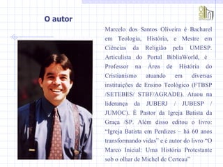 O autor  Marcelo dos Santos Oliveira é Bacharel em Teologia, História, e Mestre em Ciências da Religião pela UMESP. Articulista do Portal BibliaWorld, é  Professor na Área de História do Cristianismo atuando em diversas instituições de Ensino Teológico (FTBSP /SETEBES/ STBF/AGRADE). Atuou na liderança da JUBERJ / JUBESP / JUMOC). É Pastor da Igreja Batista da Graça /SP. Além disso editou o livro: “Igreja Batista em Perdizes – há 60 anos transformando vidas” e é autor do livro “O Marco Inicial: Uma História Protestante sob o olhar de Michel de Certeau” 
