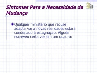 Qualquer ministério que recuse  adaptar-se a novas realidades estará condenado à estagnação. Alguém escreveu certa vez em um quadro:  “ O homem que se decide a parar, até que as coisas melhorem, verificará mais tarde que aquele que não parou e colaborou com o tempo está tão longe que jamais poderá ser alcançado”. Sintomas Para a Necessidade de Mudança 