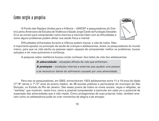 10
Como surgiu a pesquisa
O Fundo das Nações Unidas para a Infância – UNICEF e pesquisadores do Cen-
tro Latino-Americano de Estudos de Violência e Saúde Jorge Careli da Fundação Oswaldo
Cruz se uniram para compreender como meninos e meninas lidam com as dificuldades e
como alguns problemas podem afetar sua saúde física e mental.
Dificuldades enfrentadas durante a infância podem marcar a vida de todos. Mas
é importante apostar na promoção da saúde de crianças e adolescentes, dizem os pesquisadores do mundo
inteiro, para que na vida adulta as pessoas sejam capazes de compreender melhor os problemas, buscar
soluções e ter mais autonomia e confiança.
A pesquisa sobre resiliência buscou então conhecer dois lados da vida dos adolescentes:
A adversidade – situações difíceis de vida que enfrentam.
A proteção – condições internas e externas que ajudam uma pessoa
a se reconstruir diante do sofrimento causado por uma adversidade.
Para isso os pesquisadores, em 2003, entrevistaram 1923 adolescentes entre 11 e 19 anos de idade
(7ª/8ª séries e 1º/2º anos do ensino médio), de 38 escolas públicas e particulares do município de São
Gonçalo, no Estado do Rio de Janeiro. São esses jovens de todos os níveis sociais, raças e religiões, as
“estrelas” que mostram, neste livro, como é possível compreender e estimular em cada um o potencial de
superação das adversidades que a vida impõe. Como protagonistas de suas próprias vidas, também ensi-
nam como na adolescência pode-se viver momentos de alegria e de emoção.
 