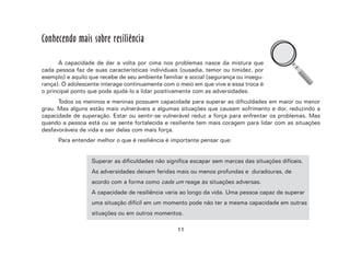 11
Conhecendo mais sobre resiliência
A capacidade de dar a volta por cima nos problemas nasce da mistura que
cada pessoa faz de suas características individuais (ousadia, temor ou timidez, por
exemplo) e aquilo que recebe de seu ambiente familiar e social (segurança ou insegu-
rança). O adolescente interage continuamente com o meio em que vive e essa troca é
o principal ponto que pode ajudá-lo a lidar positivamente com as adversidades.
Todos os meninos e meninas possuem capacidade para superar as dificuldades em maior ou menor
grau. Mas alguns estão mais vulneráveis a algumas situações que causam sofrimento e dor, reduzindo a
capacidade de superação. Estar ou sentir-se vulnerável reduz a força para enfrentar os problemas. Mas
quando a pessoa está ou se sente fortalecida e resiliente tem mais coragem para lidar com as situações
desfavoráveis de vida e sair delas com mais força.
Para entender melhor o que é resiliência é importante pensar que:
Superar as dificuldades não significa escapar sem marcas das situações difíceis.
As adversidades deixam feridas mais ou menos profundas e duradouras, de
acordo com a forma como cada um reage às situações adversas.
A capacidade de resiliência varia ao longo da vida. Uma pessoa capaz de superar
uma situação difícil em um momento pode não ter a mesma capacidade em outras
situações ou em outros momentos.
 