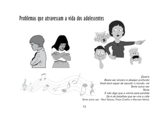 13
Problemas que atravessam a vida dos adolescentes
Queira
Basta ser sincero e desejar profundo
Você será capaz de sacudir o mundo, vai
Tente outra vez
Tente
E não diga que a vitória está perdida
Se é de batalhas que se vive a vida
Tente outra vez – Raul Seixas, Paulo Coelho e Marcelo Motta
 