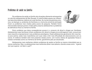 16
Problemas de saúde na família
Os problemas de saúde na família são situações altamente estressantes
na vida dos adolescentes de São Gonçalo. A maioria deles passou por diferen-
tes tipos de problemas médicos em suas famílias. As mortes de parentes próxi-
mos, as doenças ou acidentes de familiares e a morte de animal de estimação
foram os problemas mais citados pelos jovens da pesquisa. Também foram
mencionadas doenças graves vividas pelos próprios adolescentes e problemas
de deficiência física ou mental na família.
Outro problema que deixa conseqüências graves é o consumo de álcool e drogas por familiares.
Adolescentes cujos familiares tinham problemas com álcool e drogas já se embriagaram mais, consumiram
mais maconha e apresentaram mais problemas psicológicos. Esses adolescentes geralmente têm mais bai-
xa auto-estima, estão mais insatisfeitos com suas vidas e têm mais dificuldade de relacionamento com os
outros. A violência também está mais presente nesses jovens, com muitos relatos de agressões físicas e
verbais cometidas contra os membros da família, geralmente pelo pai alcoolizado.
Adolescentes mais resilientes relatam problemas de saúde na família na mesma intensidade que os
menos resilientes. Mas, os adolescentes mais resilientes olham mais adiante, dizendo coisas como: “a gente
tem que superar, vai fazer o quê?”.
 