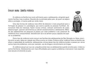 18
Crescer numa família violenta
A violência na família traz muito sofrimento para o adolescente, atingindo igual-
mente famílias ricas e pobres. Quando ela é praticada pelos pais, de quem se espera
afeto e proteção, o trauma pode ser ainda maior.
Uma das formas de violência mais difícil de detectar e mais prejudicial para a
formação da pessoa é a psicológica, que ocorre quando as pessoas humilham, de-
monstram falta de interesse, fazem muitas críticas, colocam sentimento de culpa,
desencorajam, ignoram sentimentos ou cobram excessivamente o adolescente. Meta-
de dos adolescentes da pesquisa já passou por esse problema e seu potencial de
resiliência ficou comprometido: desvalorizam-se e se sentem pouco capazes de supe-
rar os problemas.
Outro tipo de violência muito comum nas famílias dos adolescentes de São Gonçalo é a física, ocorri-
da entre os pais, deles em relação aos filhos e entre os irmãos. Embora sofrer violência física na família não
altere a capacidade de resiliência, adolescentes vítimas desse tipo de violência tendem a passar por vários
outros tipos de problemas, como por exemplo, uso de drogas e envolvimento em brigas.
A violência sexual, por sua vez, prejudica ainda mais os adolescentes quando envolve pais, irmãos ou
outros familiares. Adolescentes com mais dificuldades para superar problemas vivenciaram mais experiên-
cias sexuais envolvendo os pais.
 