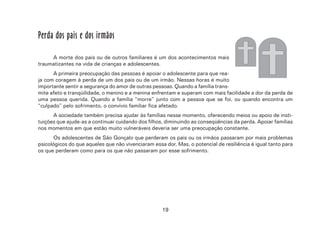 19
Perda dos pais e dos irmãos
A morte dos pais ou de outros familiares é um dos acontecimentos mais
traumatizantes na vida de crianças e adolescentes.
A primeira preocupação das pessoas é apoiar o adolescente para que rea-
ja com coragem à perda de um dos pais ou de um irmão. Nessas horas é muito
importante sentir a segurança do amor de outras pessoas. Quando a família trans-
mite afeto e tranqüilidade, o menino e a menina enfrentam e superam com mais facilidade a dor da perda de
uma pessoa querida. Quando a família “morre” junto com a pessoa que se foi, ou quando encontra um
“culpado” pelo sofrimento, o convívio familiar fica afetado.
A sociedade também precisa ajudar às famílias nesse momento, oferecendo meios ou apoio de insti-
tuições que ajude-as a continuar cuidando dos filhos, diminuindo as conseqüências da perda. Apoiar famílias
nos momentos em que estão muito vulneráveis deveria ser uma preocupação constante.
Os adolescentes de São Gonçalo que perderam os pais ou os irmãos passaram por mais problemas
psicológicos do que aqueles que não vivenciaram essa dor. Mas, o potencial de resiliência é igual tanto para
os que perderam como para os que não passaram por esse sofrimento.
 