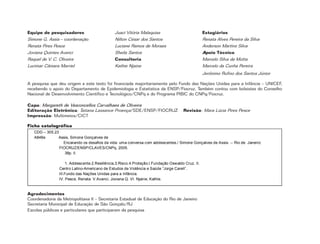 2
Equipe de pesquisadores
Simone G. Assis – coordenação
Renata Pires Pesce
Joviana Quintes Avanci
Raquel de V. C. Oliveira
Lucimar Câmara Marriel
Juaci Vitória Malaquias
Nilton César dos Santos
Luciane Ramos de Moraes
Sheila Santos
Consultoria
Kathie Njaine
A pesquisa que deu origem a este texto foi financiada majoritariamente pelo Fundo das Nações Unidas para a Infância – UNICEF,
recebendo o apoio do Departamento de Epidemiologia e Estatística da ENSP/Fiocruz. Também contou com bolsistas do Conselho
Nacional de Desenvolvimento Científico e Tecnológico/CNPq e do Programa PIBIC do CNPq/Fiocruz.
Capa: Margareth de Vasconcellos Carvalhaes de Oliveira
Editoração Eletrônica: Tatiana Lassance Proença/SDE/ENSP/FIOCRUZ Revisão: Mara Lúcia Pires Pesce
Impressão: Multimeios/CICT
Estagiários
Renata Alves Pereira da Silva
Anderson Martins Silva
Apoio Técnico
Marcelo Silva da Motta
Marcelo da Cunha Pereira
Jerônimo Rufino dos Santos Júnior
CDD – 305.23
A848e Assis, Simone Gonçalves de
Encarando os desafios da vida: uma conversa com adolescentes./ Simone Gonçalves de Assis. -- Rio de Janeiro:
FIOCRUZ/ENSP/CLAVES/CNPq, 2005.
38p. il.
1. Adolescente.2.Resiliência.3.Risco.4.Proteção.I.Fundação Oswaldo Cruz. II.
Centro Latino-Americano de Estudos de Violência e Saúde “Jorge Careli”.
III.Fundo das Nações Unidas para a Infância.
IV. Pesce, Renata. V.Avanci, Joviana Q. VI. Njaine, Kathie.
Ficha catalográfica
Agradecimentos
Coordenadoria da Metropolitana II – Secretaria Estadual de Educação do Rio de Janeiro
Secretaria Municipal de Educação de São Gonçalo/RJ
Escolas públicas e particulares que participaram da pesquisa
 